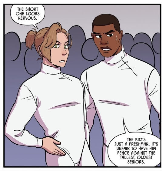 Aiden and Harvard, both dressed in fencing uniform, are spectating one of Nicholas' matches during try-outs. Aiden is a slender white guy with blond hair that is tied up in a ponytail, a shade shorter than Harvard. He comments, The short one looks nervous. Harvard replies, The kid's just a freshman. It's unfair to have him fence against the tallest, oldest seniors.
